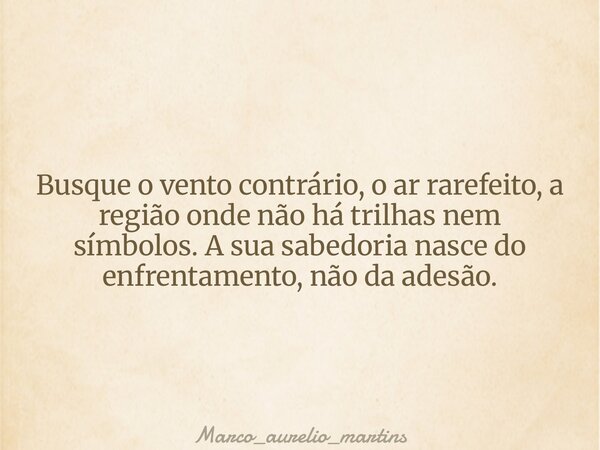 Busque o vento contrário, o ar rarefeito, a região onde não há trilhas nem símbolos. A sua sabedoria nasce do enfrentamento, não da adesão.... Frase de marco_aurelio_martins.