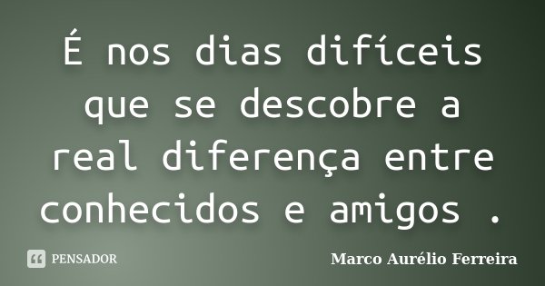 É nos dias difíceis que se descobre a real diferença entre conhecidos e amigos .... Frase de Marco Aurélio Ferreira.