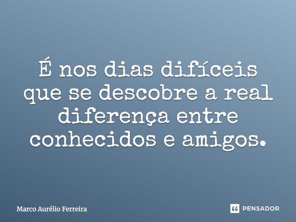 É nos dias difíceis que se descobre a real diferença entre conhecidos e amigos.... Frase de Marco Aurélio Ferreira.