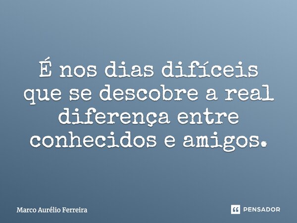 É nos dias difíceis que se descobre a real diferença entre conhecidos e amigos .... Frase de Marco Aurélio Ferreira.