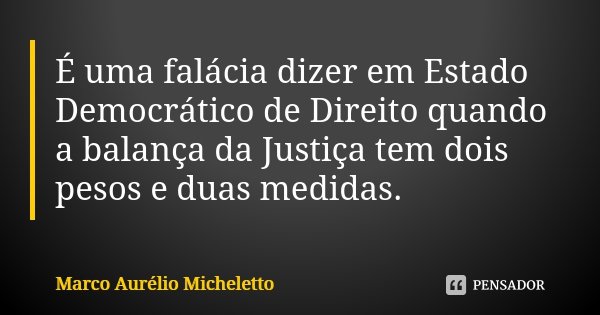 É uma falácia dizer em Estado Democrático de Direito quando a balança da Justiça tem dois pesos e duas medidas.... Frase de Marco Aurélio Micheletto.