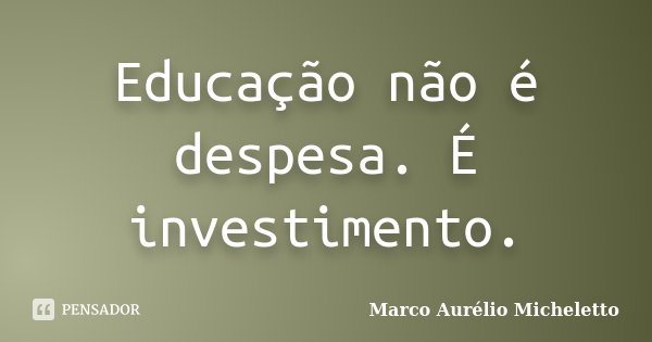 Educação não é despesa. É investimento.... Frase de Marco Aurélio Micheletto.