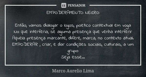 EMPODERAMENTO NEGRO Então, vamos dialogar o logos, poetico contextual em voga No que interferia, se alguma presença que venha interferir Aquela presença marcant... Frase de Marco Aurelio Lima.