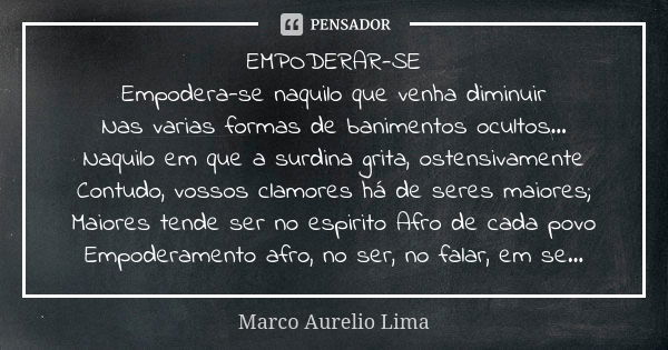 EMPODERAR-SE Empodera-se naquilo que venha diminuir Nas varias formas de banimentos ocultos... Naquilo em que a surdina grita, ostensivamente Contudo, vossos cl... Frase de Marco Aurelio Lima.