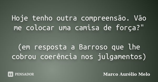 Hoje tenho outra compreensão. Vão me colocar uma camisa de força?" (em resposta a Barroso que lhe cobrou coerência nos julgamentos)... Frase de Marco Aurélio Melo.