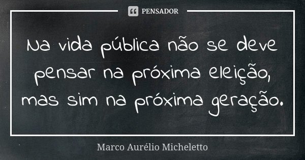Na vida pública não se deve pensar na próxima eleição, mas sim na próxima geração.... Frase de Marco Aurélio Micheletto.