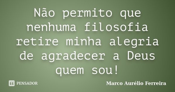Não permito que nenhuma filosofia retire minha alegria de agradecer a Deus quem sou!... Frase de Marco Aurélio Ferreira.