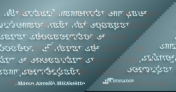 No atual momento em que vivemos não há espaço para desacertos e omissões. É hora de planejar e executar o serviço com perfeição.... Frase de Marco Aurélio Micheletto.