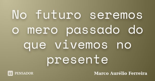 No futuro seremos o mero passado do que vivemos no presente... Frase de Marco Aurélio Ferreira.