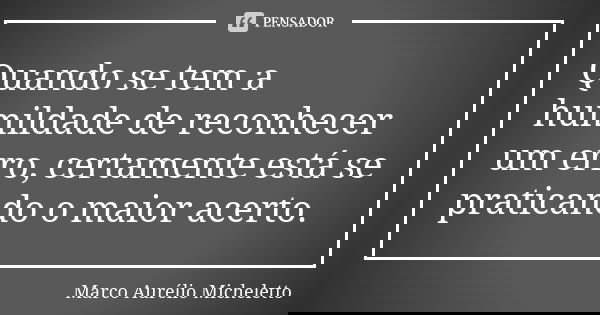 Quando se tem a humildade de reconhecer um erro, certamente está se praticando o maior acerto.... Frase de Marco Aurélio Micheletto.