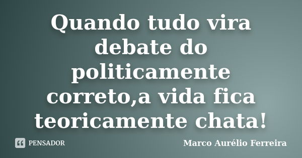 Quando tudo vira debate do politicamente correto,a vida fica teoricamente chata!... Frase de Marco Aurélio Ferreira.