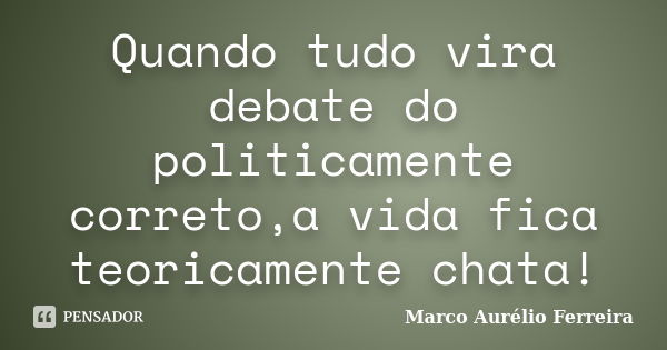 Quando tudo vira debate do politicamente correto,a vida fica teoricamente chata!... Frase de Marco Aurélio Ferreira.