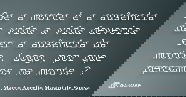 Se a morte é a ausência da vida a vida deveria ser a ausência da morte. Logo, por que pensamos na morte ?... Frase de Marco Aurélio Masini de Sousa.
