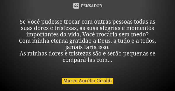 Se Você pudesse trocar com outras pessoas todas as suas dores e tristezas, as suas alegrias e momentos importantes da vida, Você trocaria sem medo? Com minha et... Frase de Marco Aurélio Giraldi.