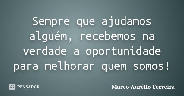 Sempre que ajudamos alguém, recebemos na verdade a oportunidade para melhorar quem somos!... Frase de Marco Aurélio Ferreira.