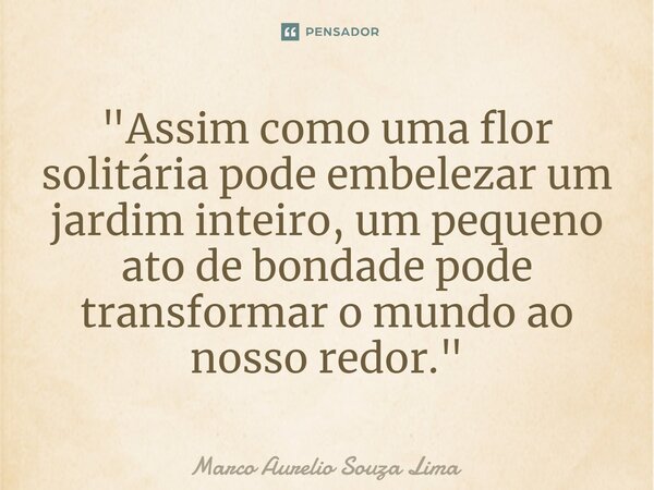 ⁠"Assim como uma flor solitária pode embelezar um jardim inteiro, um pequeno ato de bondade pode transformar o mundo ao nosso redor."... Frase de Marco Aurelio Souza Lima.