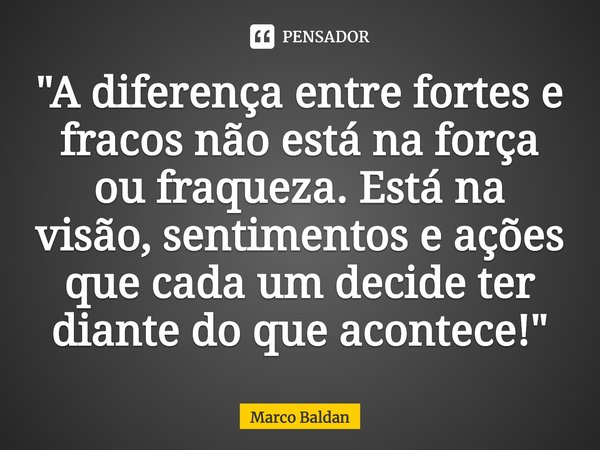 ⁠"A diferença entre fortes e fracos não está na força ou fraqueza. Está na visão, sentimentos e ações que cada um decide ter diante do que acontece!"... Frase de Marco Baldan.