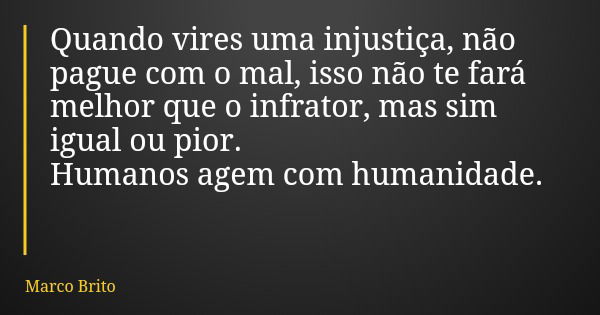 Quando vires uma injustiça, não pague com o mal, isso não te fará melhor que o infrator, mas sim igual ou pior. Humanos agem com humanidade.... Frase de Marco Brito.