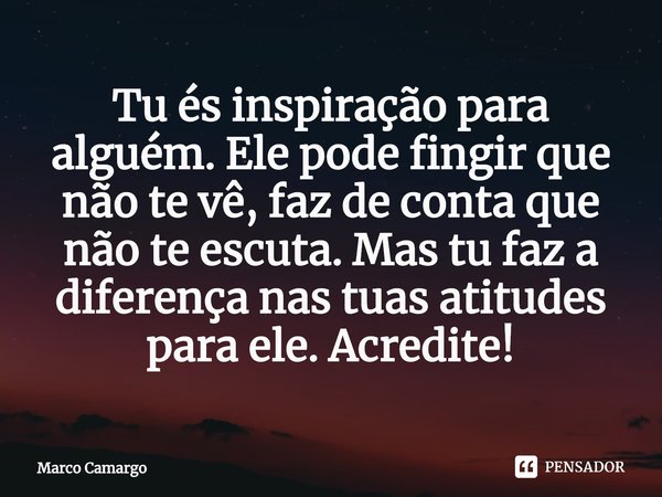 ⁠Tu és inspiração para alguém. Ele pode fingir que não te vê, faz de conta que não te escuta. Mas tu faz a diferença nas tuas atitudes para ele. Acredite!... Frase de Marco Camargo.