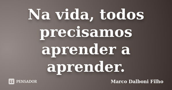 Na vida, todos precisamos aprender a aprender.... Frase de Marco Dalboni Filho.