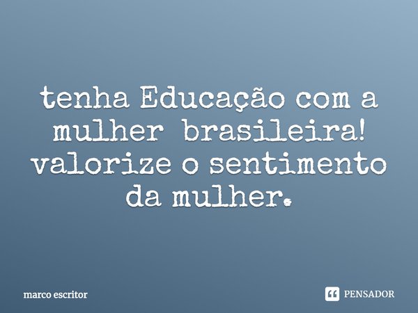 tenha Educação com a mulher brasileira!
valorize o sentimento da mulher.... Frase de marco escritor.