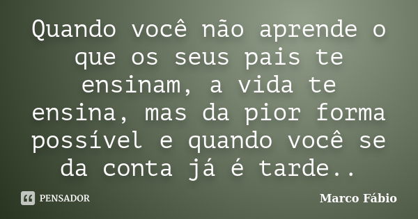 Quando você não aprende o que os seus pais te ensinam, a vida te ensina, mas da pior forma possível e quando você se da conta já é tarde..... Frase de Marco Fabio.