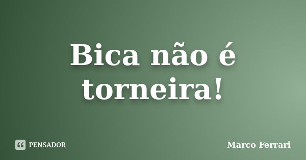 Bica não é torneira!... Frase de Marco Ferrari.