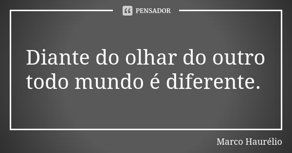 Diante do olhar do outro todo mundo é diferente.... Frase de Marco Haurélio.