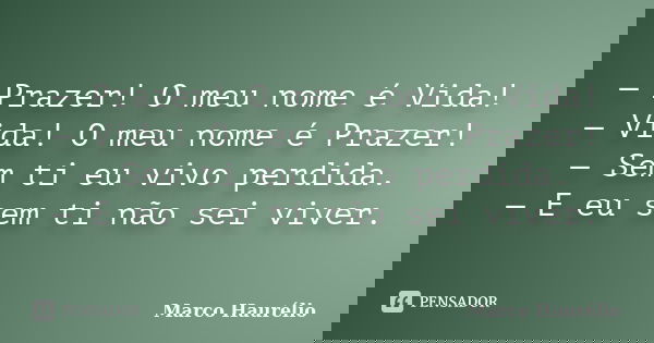 — Prazer! O meu nome é Vida! — Vida! O meu nome é Prazer! — Sem ti eu vivo perdida. — E eu sem ti não sei viver.... Frase de Marco Haurélio.