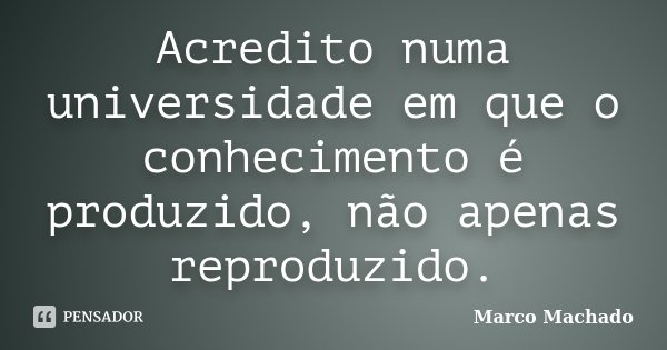 Acredito numa universidade em que o conhecimento é produzido, não apenas reproduzido.... Frase de Marco Machado.
