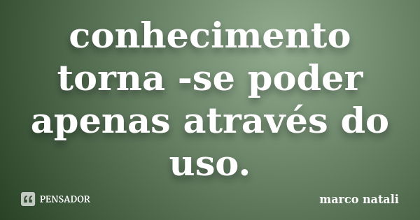 conhecimento torna -se poder apenas através do uso.... Frase de marco natali.