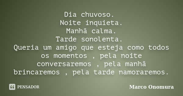 Dia chuvoso. Noite inquieta. Manhã calma. Tarde sonolenta. Queria um amigo que esteja como todos os momentos , pela noite conversaremos , pela manhã brincaremos... Frase de Marco Onomura.