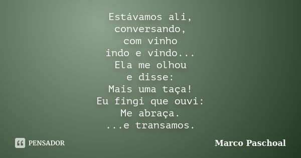 Estávamos ali, conversando, com vinho indo e vindo... Ela me olhou e disse: Mais uma taça! Eu fingi que ouvi: Me abraça. ...e transamos.... Frase de Marco Paschoal.