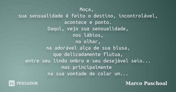 Moça, sua sensualidade é feito o destino, incontrolável, acontece e ponto. Daqui, vejo sua sensualidade, nos lábios, no olhar, na adorável alça de sua blusa, qu... Frase de Marco Paschoal.