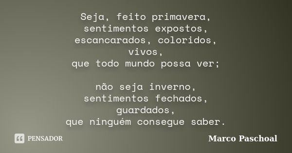 Seja, feito primavera, sentimentos expostos, escancarados, coloridos, vivos, que todo mundo possa ver; não seja inverno, sentimentos fechados, guardados, que ni... Frase de Marco Paschoal.