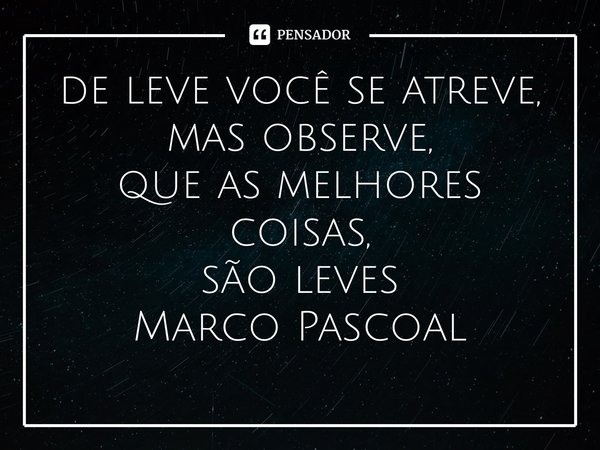 ⁠de leve você se atreve, mas observe, que as melhores coisas, são leves... Frase de Marco Pascoal.