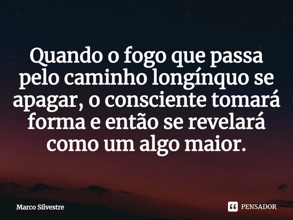 ⁠Quando o fogo que passa pelo caminho longínquo se apagar, o consciente tomará forma e então se revelará como um algo maior.... Frase de Marco Silvestre.
