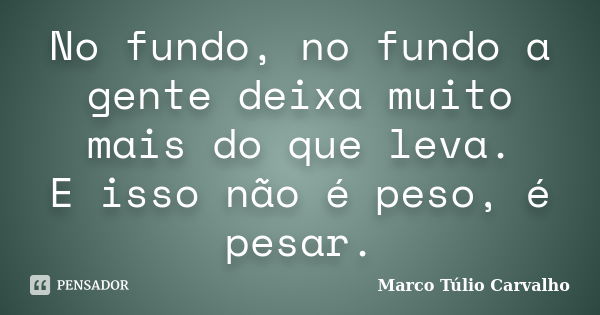 No fundo, no fundo a gente deixa muito mais do que leva. E isso não é peso, é pesar.... Frase de Marco Túlio Carvalho.