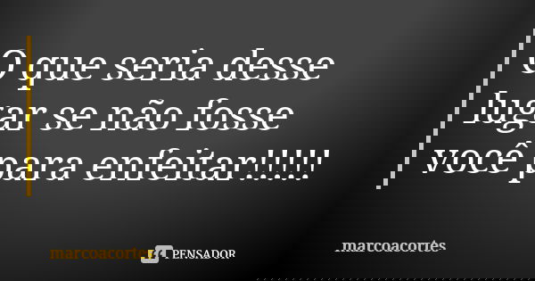 O que seria desse lugar se não fosse você para enfeitar!!!!!... Frase de marcoacortes.
