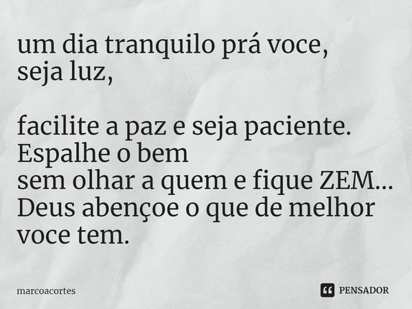 um dia tranquilo prá voce,
seja luz,
facilite a paz e seja paciente.
Espalhe o bem
sem olhar a quem e fique ZEM...
Deus abençoe o que de melhor
voce tem.... Frase de marcoacortes.