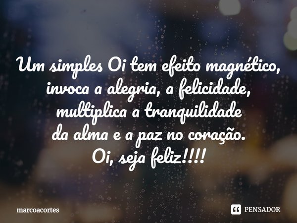 ⁠Um simples Oi tem efeito magnético,
invoca a alegria, a felicidade, multiplica a tranquilidade
da alma e a paz no coração.
Oi, seja feliz!!!!... Frase de marcoacortes.