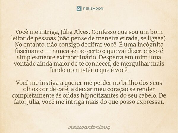 Você me intriga, Júlia Alves. Confesso que sou um bom leitor de pessoas (não pense de maneira errada, se ligaaa). No entanto, não consigo decifrar você. É uma ... Frase de marcoantonio04.