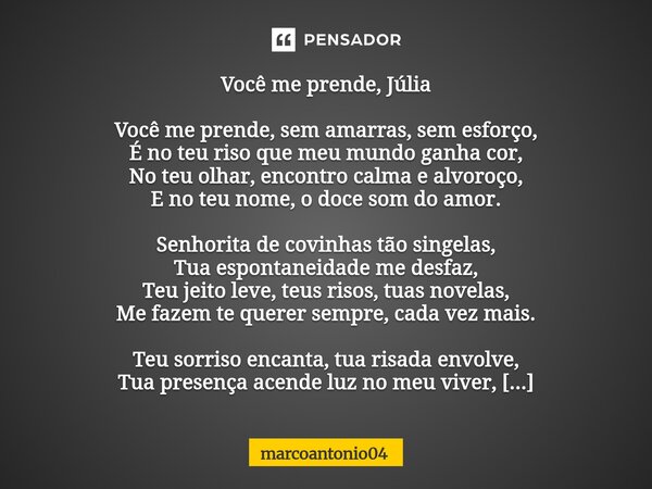 Você me prende, Júlia Você me prende, sem amarras, sem esforço, É no teu riso que meu mundo ganha cor, No teu olhar, encontro calma e alvoroço, E no teu nome, ... Frase de marcoantonio04.