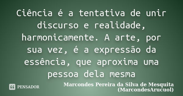 Ciência é a tentativa de unir discurso e realidade, harmonicamente. A arte, por sua vez, é a expressão da essência, que aproxima uma pessoa dela mesma... Frase de Marcondes Pereira da Silva de Mesquita (MarcondesArucuol).