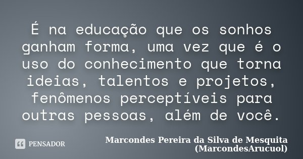 É na educação que os sonhos ganham forma, uma vez que é o uso do conhecimento que torna ideias, talentos e projetos, fenômenos perceptíveis para outras pessoas,... Frase de Marcondes Pereira da Silva de Mesquita (MarcondesArucuol).