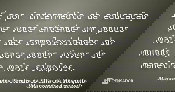 É por intermédio da educação que você entende um pouco mais das complexidades do mundo, para poder viver de maneira mais simples.... Frase de Marcondes Pereira da Silva de Mesquita (MarcondesArucuol).