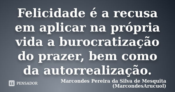 Felicidade é a recusa em aplicar na própria vida a burocratização do prazer, bem como da autorrealização.... Frase de Marcondes Pereira da Silva de Mesquita (MarcondesArucuol).