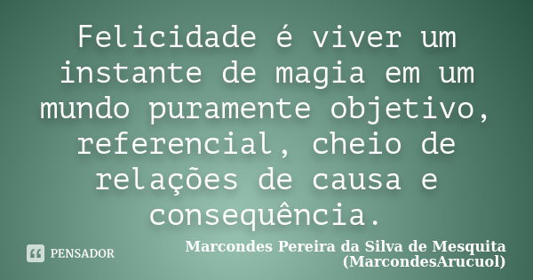 Felicidade é viver um instante de magia em um mundo puramente objetivo, referencial, cheio de relações de causa e consequência.... Frase de Marcondes Pereira da Silva de Mesquita (MarcondesArucuol).