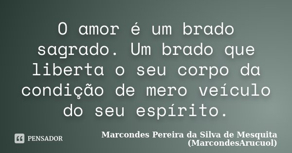 O amor é um brado sagrado. Um brado que liberta o seu corpo da condição de mero veículo do seu espírito.... Frase de Marcondes Pereira da Silva de Mesquita (MarcondesArucuol).