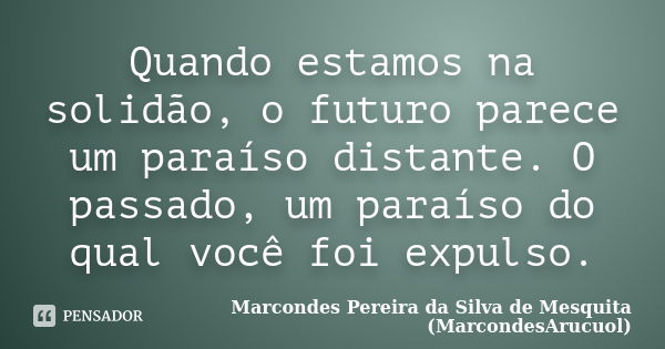 Quando estamos na solidão, o futuro parece um paraíso distante. O passado, um paraíso do qual você foi expulso.... Frase de Marcondes Pereira da Silva de Mesquita (MarcondesArucuol).